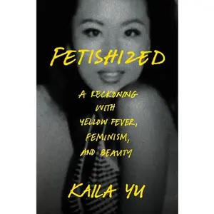 Fetishized: A Reckoning with Yellow Fever, Feminism, and Beauty -- Kaila Yu, Hardcover