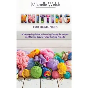 Knitting for Beginners: A Step-by-Step Guide to Learning Knitting Techniques and Starting Easy to Follow Knitting Projects -- Michelle Welsh, Paperback