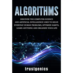Algorithms: Discover The Computer Science and Artificial Intelligence Used to Solve Everyday Human Problems, Optimize Habits, Learn Anything and Organize Your Life