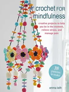Crochet for Mindfulness: 35 Patterns to Make: Creative Projects to Help You Be in the Moment, Relieve Stress, and Manage Pain -- Emma Leith - Paperback