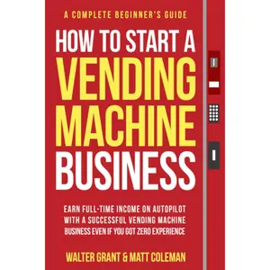 How to Start a Vending Machine Business: Earn Full-Time Income on Autopilot with a Successful Vending Machine Business even if You Got Zero Experience (A Complete Beginner's Guide)