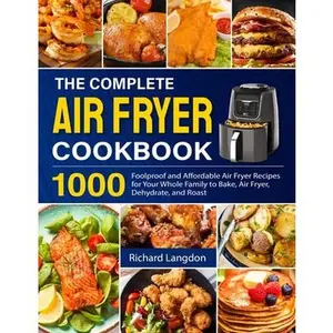 The Complete Air Fryer Cookbook: 1000 Foolproof and Affordable Air Fryer Recipes for Your Whole Family to Bake, Air Fryer, Dehydrate, and Roast -- Richard Langdon, Paperback