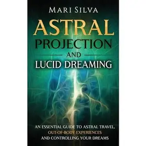 Astral Projection and Lucid Dreaming: An Essential Guide to Astral Travel, Out-Of-Body Experiences and Controlling Your Dreams