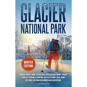 Glacier National Park Winter Edition: Winter Travel Guide to Discover Spectacular Snowy Trails, Perfect Lodging & Camping, and Glistening L