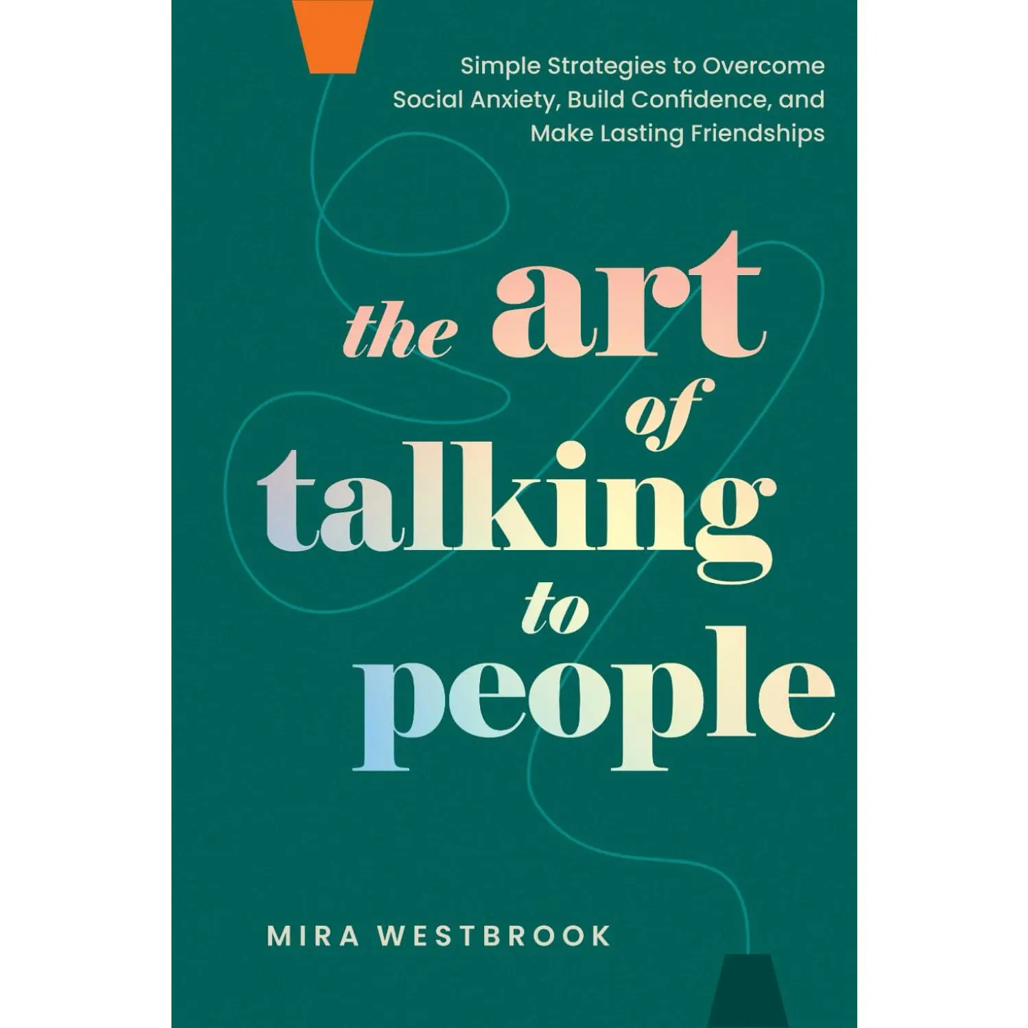 The Art of Talking to People: Simple Strategies to Overcome Social Anxiety, Build Confidence, and Make Lasting Friendships