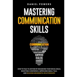 MASTERING COMMUNICATION SKILLS: HOW TO TALK TO ANYONE BY ENHANCING YOUR SOCIAL SKILLS, BOOSTING CONFIDENCE, IMPROVING SMALL TALK, AND BUILDING MEANINGFUL RELATIONSHIPS