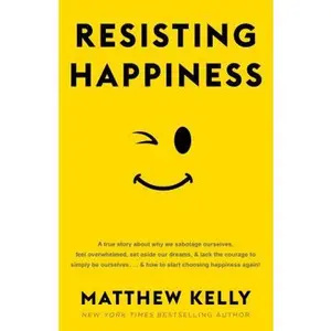 Resisting Happiness: A True Story about Why We Sabotage Ourselves, Feel Overwhelmed, Set Aside Our Dreams, and Lack the Courage to Simply B -- Matthew Kelly, Hardcover