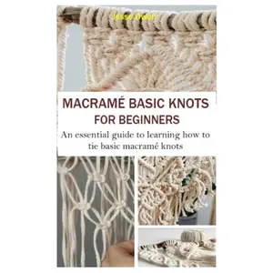 MACRAMÉ BASIC KNOTS FOR BEGINNERS: An Essential Guide to Learning How to Tie Basic Macramé Knots